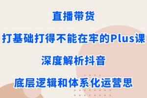 直播带货打基础打得不能在牢的Plus课，深度解析抖音底层逻辑和体系化运营思