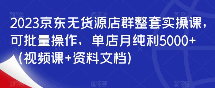 2023京东无货源店群整套实操课，可批量操作，单店月纯利5000+（视频课+资料文档） 电商运营 第1张